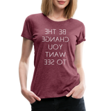 Tee For Me Women's Premium T-Shirt (Be the Change You Want to See, white text) - heather burgundy